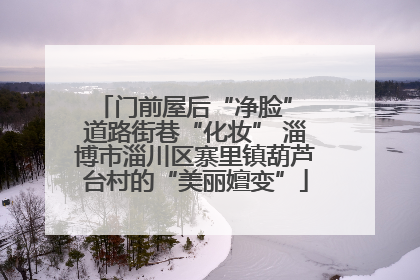 门前屋后“净脸” 道路街巷“化妆” 淄博市淄川区寨里镇葫芦台村的“美丽嬗变”