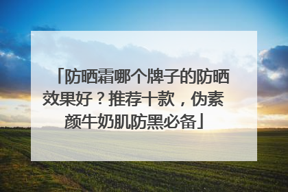防晒霜哪个牌子的防晒效果好？推荐十款，伪素颜牛奶肌防黑必备