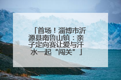 首场！淄博市沂源县南鲁山镇：亲子定向赛让爱与汗水一起“闯关”