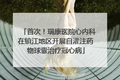 首次！瑞康医院心内科在镇江地区开展自灌注药物球囊治疗冠心病