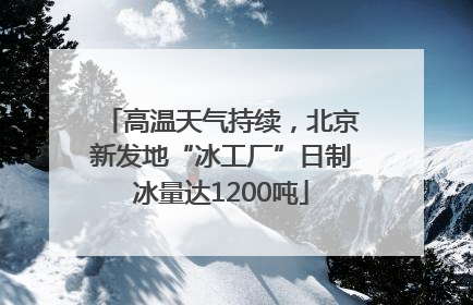 高温天气持续，北京新发地“冰工厂”日制冰量达1200吨