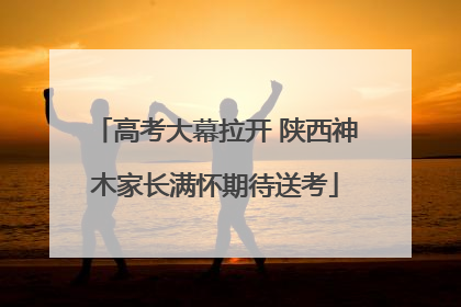 高考大幕拉开 陕西神木家长满怀期待送考