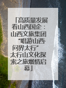 高质量发展看山西国企：山西文旅集团“唱游山西·问界太行” 太行山文化探索之旅燃情启幕