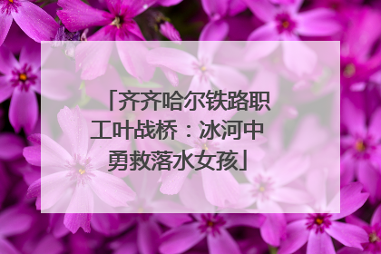 齐齐哈尔铁路职工叶战桥：冰河中勇救落水女孩