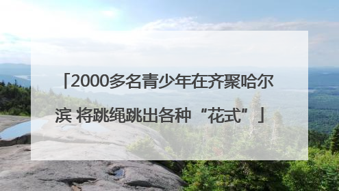2000多名青少年在齐聚哈尔滨 将跳绳跳出各种“花式”