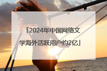 2024年中国网络文学海外活跃用户约2亿