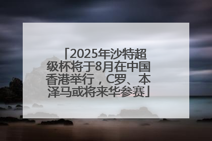 2025年沙特超级杯将于8月在中国香港举行，C罗、本泽马或将来华参赛