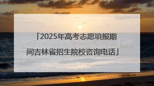 2025年高考志愿填报期间吉林省招生院校咨询电话