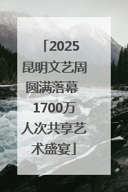 2025昆明文艺周圆满落幕 1700万人次共享艺术盛宴