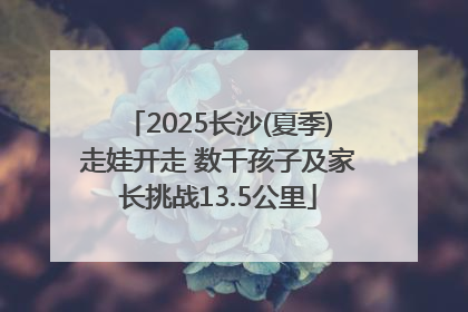 2025长沙(夏季)走娃开走 数千孩子及家长挑战13.5公里