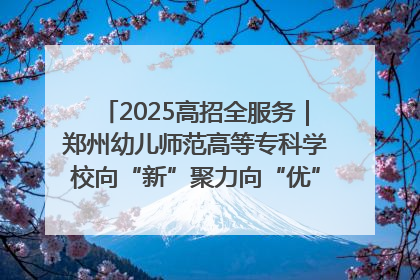 2025高招全服务｜郑州幼儿师范高等专科学校向“新”聚力向“优”提质 努力打造特色鲜明的高水平师范院校