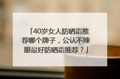 40岁女人防晒霜推荐哪个牌子，公认不辣眼最好防晒霜推荐？