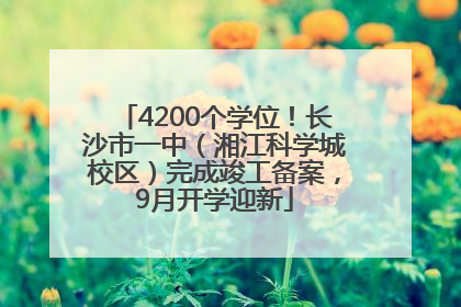 4200个学位！长沙市一中（湘江科学城校区）完成竣工备案，9月开学迎新