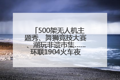 500架无人机主题秀、舞狮竞技大赛、潮玩非遗市集……环联1904火车夜市迎来两周年庆典