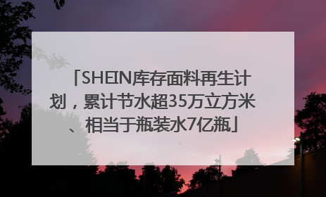 SHEIN库存面料再生计划，累计节水超35万立方米、相当于瓶装水7亿瓶
